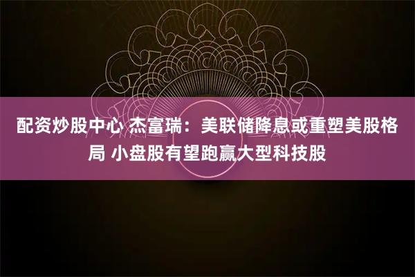 配资炒股中心 杰富瑞：美联储降息或重塑美股格局 小盘股有望跑赢大型科技股