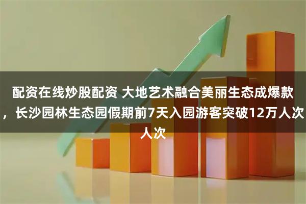 配资在线炒股配资 大地艺术融合美丽生态成爆款，长沙园林生态园假期前7天入园游客突破12万人次