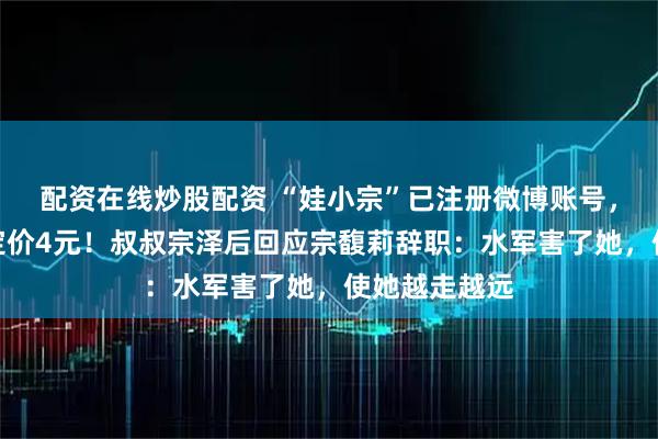 配资在线炒股配资 “娃小宗”已注册微博账号，首款无糖茶定价4元！叔叔宗泽后回应宗馥莉辞职：水军害了她，使她越走越远