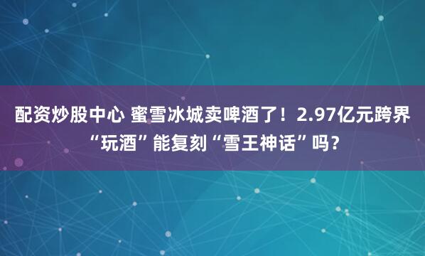 配资炒股中心 蜜雪冰城卖啤酒了！2.97亿元跨界“玩酒”能复刻“雪王神话”吗？