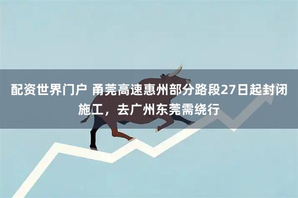 配资世界门户 甬莞高速惠州部分路段27日起封闭施工，去广州东莞需绕行