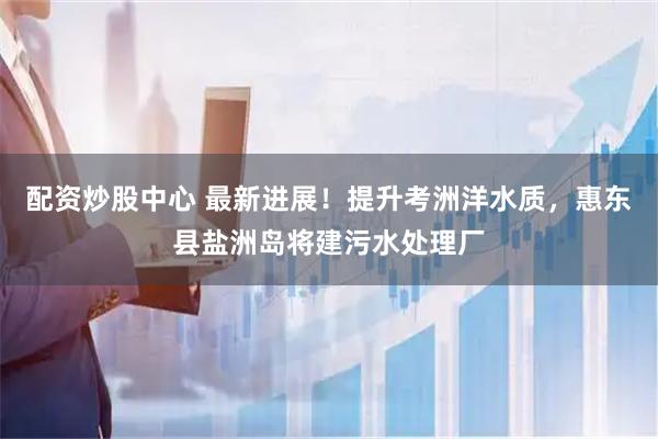 配资炒股中心 最新进展！提升考洲洋水质，惠东县盐洲岛将建污水处理厂