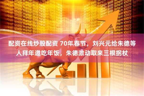 配资在线炒股配资 70年春节，刘兴元给朱德等人拜年邀吃年饭，朱德激动取来三根拐杖