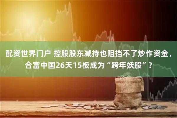配资世界门户 控股股东减持也阻挡不了炒作资金，合富中国26天15板成为“跨年妖股”？