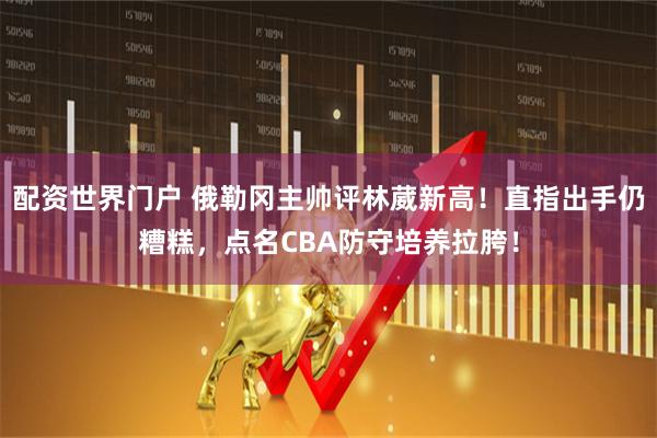 配资世界门户 俄勒冈主帅评林葳新高！直指出手仍糟糕，点名CBA防守培养拉胯！