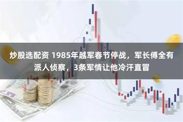 炒股选配资 1985年越军春节停战，军长傅全有派人侦察，3条军情让他冷汗直冒