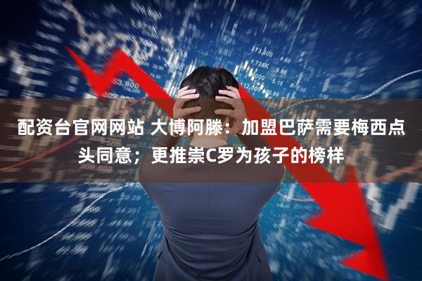 配资台官网网站 大博阿滕：加盟巴萨需要梅西点头同意；更推崇C罗为孩子的榜样