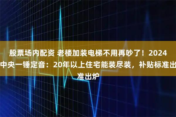 股票场内配资 老楼加装电梯不用再吵了！2024年中央一锤定音：20年以上住宅能装尽装，补贴标准出炉