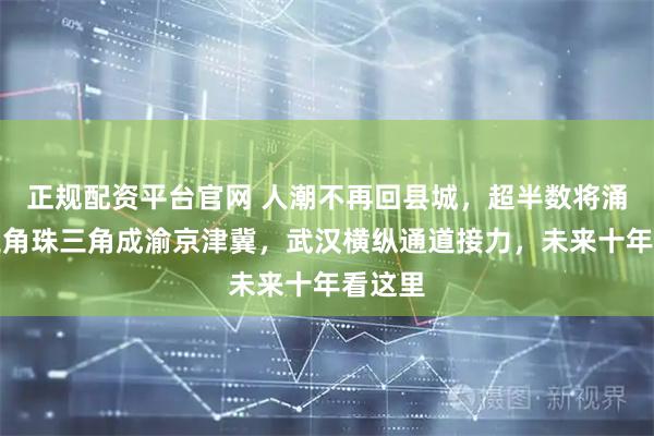 正规配资平台官网 人潮不再回县城，超半数将涌入长三角珠三角成渝京津冀，武汉横纵通道接力，未来十年看这里