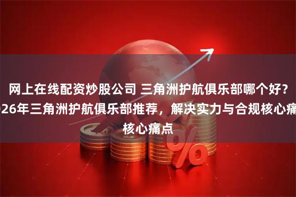 网上在线配资炒股公司 三角洲护航俱乐部哪个好？2026年三角洲护航俱乐部推荐，解决实力与合规核心痛点