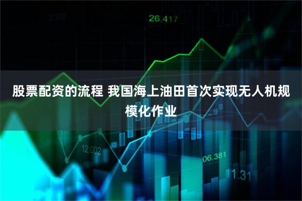 股票配资的流程 我国海上油田首次实现无人机规模化作业