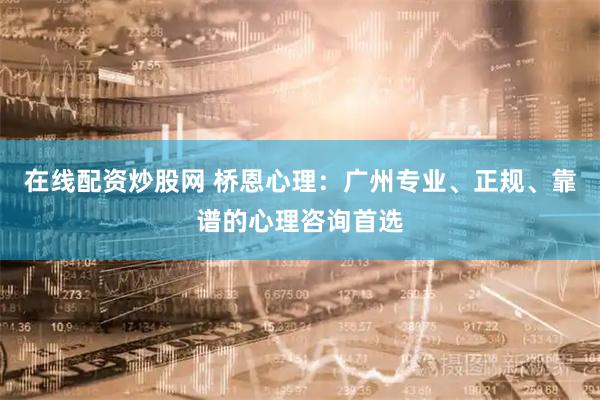 在线配资炒股网 桥恩心理：广州专业、正规、靠谱的心理咨询首选