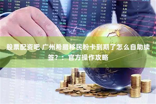股票配资吧 广州希腊移民粉卡到期了怎么自助续签？：官方操作攻略
