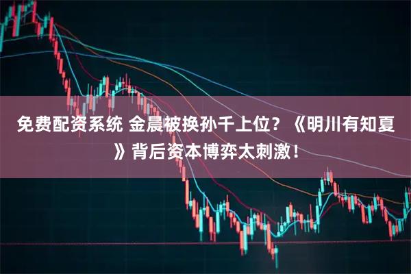 免费配资系统 金晨被换孙千上位？《明川有知夏》背后资本博弈太刺激！