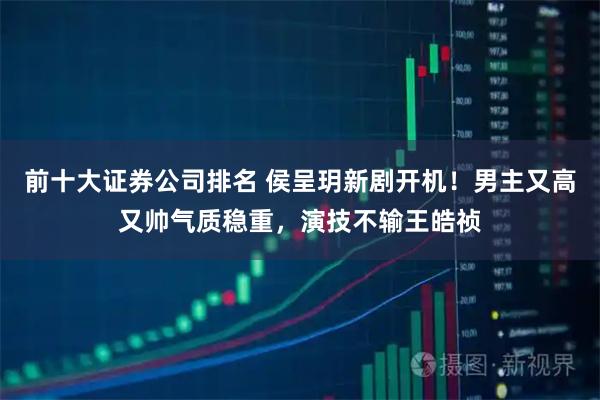 前十大证券公司排名 侯呈玥新剧开机！男主又高又帅气质稳重，演技不输王皓祯