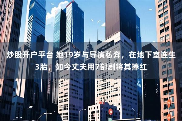 炒股开户平台 她19岁与导演私奔，在地下室连生3胎，如今丈夫用7部剧将其捧红