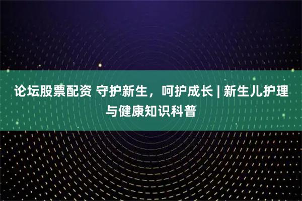 论坛股票配资 守护新生，呵护成长 | 新生儿护理与健康知识科普