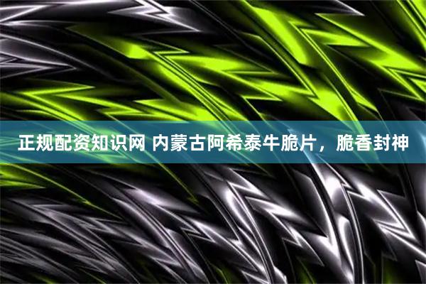 正规配资知识网 内蒙古阿希泰牛脆片，脆香封神