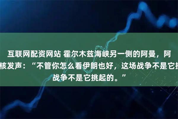 互联网配资网站 霍尔木兹海峡另一侧的阿曼，阿曼外长硬核发声：“不管你怎么看伊朗也好，这场战争不是它挑起的。”