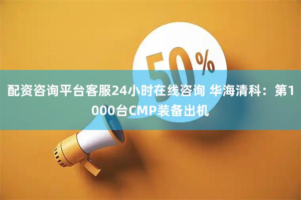 配资咨询平台客服24小时在线咨询 华海清科：第1000台CMP装备出机