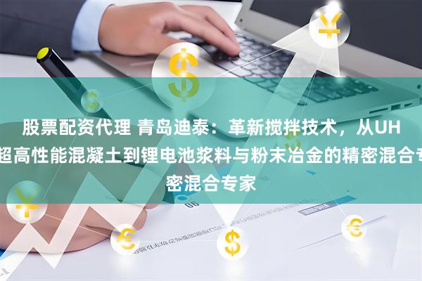 股票配资代理 青岛迪泰：革新搅拌技术，从UHPC超高性能混凝土到锂电池浆料与粉末冶金的精密混合专家