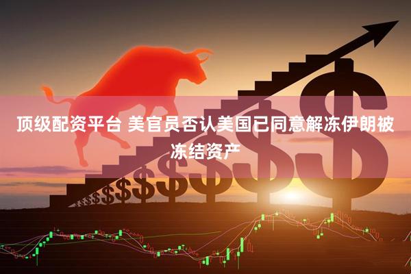 顶级配资平台 美官员否认美国已同意解冻伊朗被冻结资产