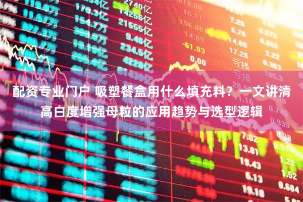 配资专业门户 吸塑餐盒用什么填充料？一文讲清高白度增强母粒的应用趋势与选型逻辑