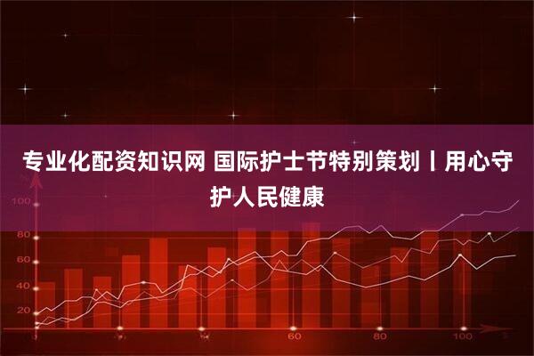专业化配资知识网 国际护士节特别策划丨用心守护人民健康