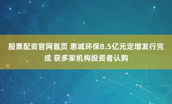 股票配资官网首页 惠城环保8.5亿元定增发行完成 获多家机构投资者认购